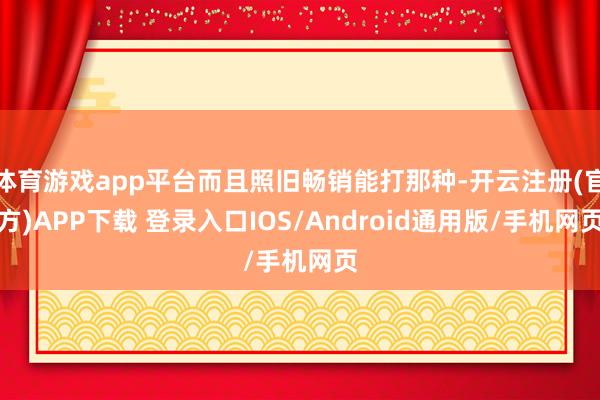 体育游戏app平台而且照旧畅销能打那种-开云注册(官方)APP下载 登录入口IOS/Android通用版/手机网页