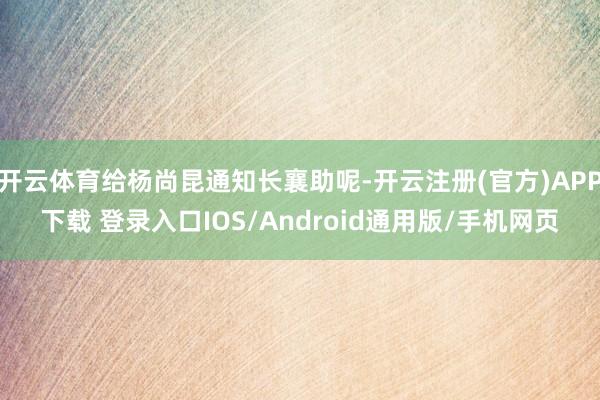 开云体育给杨尚昆通知长襄助呢-开云注册(官方)APP下载 登录入口IOS/Android通用版/手机网页