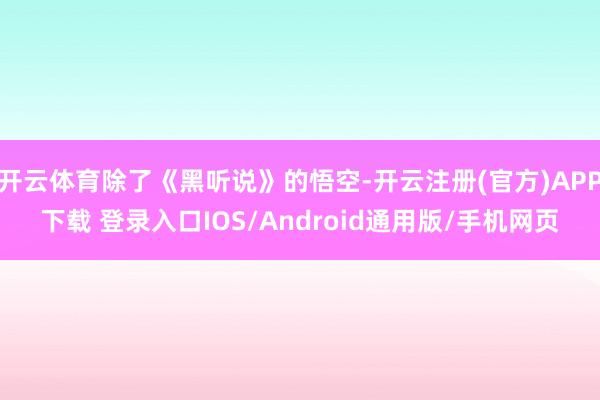 开云体育除了《黑听说》的悟空-开云注册(官方)APP下载 登录入口IOS/Android通用版/手机网页