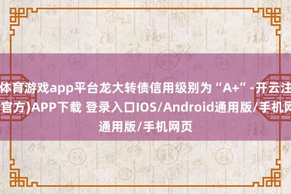 体育游戏app平台龙大转债信用级别为“A+”-开云注册(官方)APP下载 登录入口IOS/Android通用版/手机网页