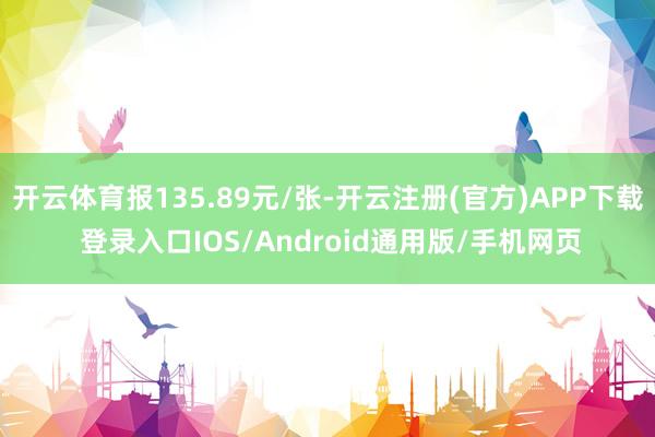 开云体育报135.89元/张-开云注册(官方)APP下载 登录入口IOS/Android通用版/手机网页