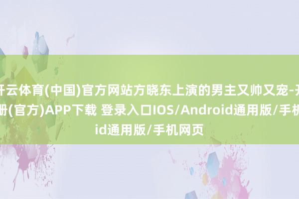 开云体育(中国)官方网站方晓东上演的男主又帅又宠-开云注册(官方)APP下载 登录入口IOS/Android通用版/手机网页