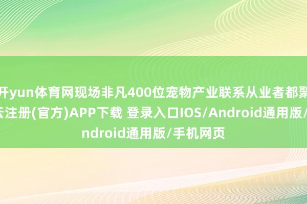 开yun体育网现场非凡400位宠物产业联系从业者都聚一堂-开云注册(官方)APP下载 登录入口IOS/Android通用版/手机网页