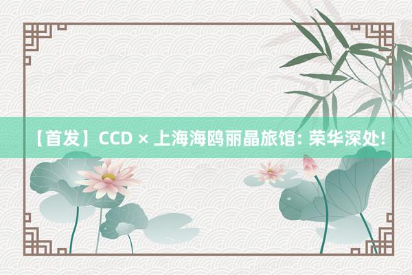 【首发】CCD × 上海海鸥丽晶旅馆: 荣华深处!