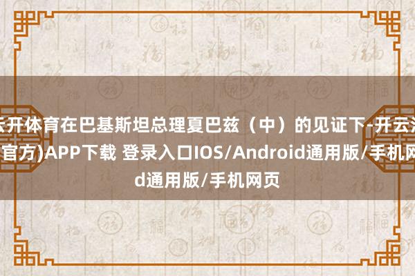 云开体育在巴基斯坦总理夏巴兹（中）的见证下-开云注册(官方)APP下载 登录入口IOS/Android通用版/手机网页